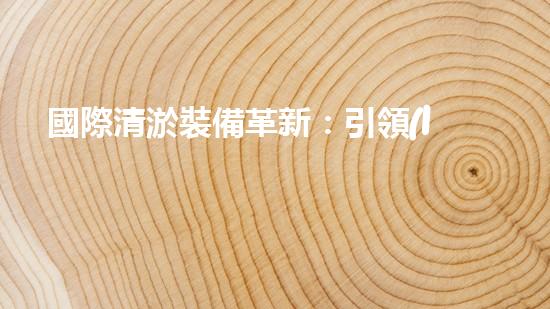 國際清淤裝備革新：引領(lǐng)水利行業(yè)技術(shù)革命！